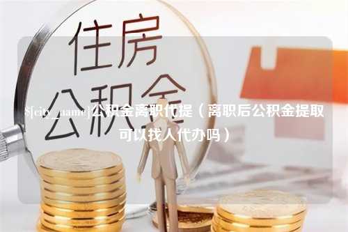 广饶公积金离职代提（离职后公积金提取可以找人代办吗）